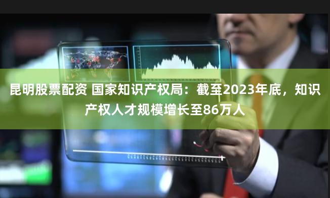 昆明股票配资 国家知识产权局：截至2023年底，知识产权人才规模增长至86万人