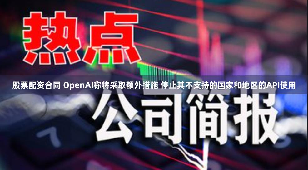 股票配资合同 OpenAI称将采取额外措施 停止其不支持的国家和地区的API使用