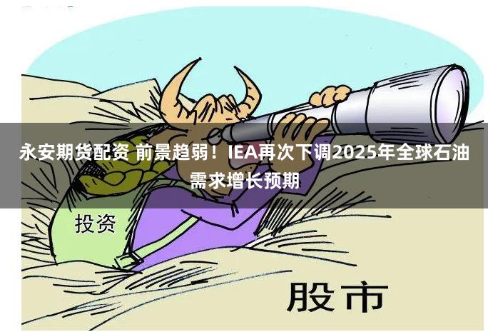 永安期货配资 前景趋弱！IEA再次下调2025年全球石油需求增长预期