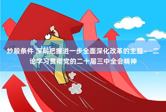 炒股条件 深刻把握进一步全面深化改革的主题——二论学习贯彻党的二十届三中全会精神