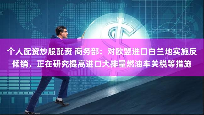 个人配资炒股配资 商务部：对欧盟进口白兰地实施反倾销，正在研究提高进口大排量燃油车关税等措施