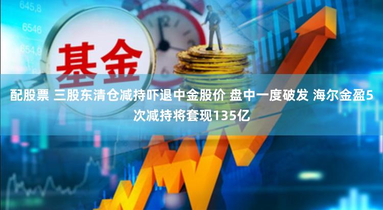 配股票 三股东清仓减持吓退中金股价 盘中一度破发 海尔金盈5次减持将套现135亿