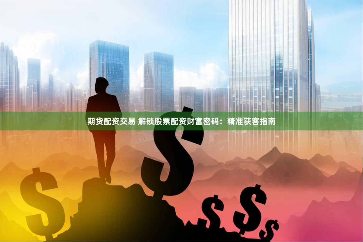 期货配资交易 解锁股票配资财富密码：精准获客指南