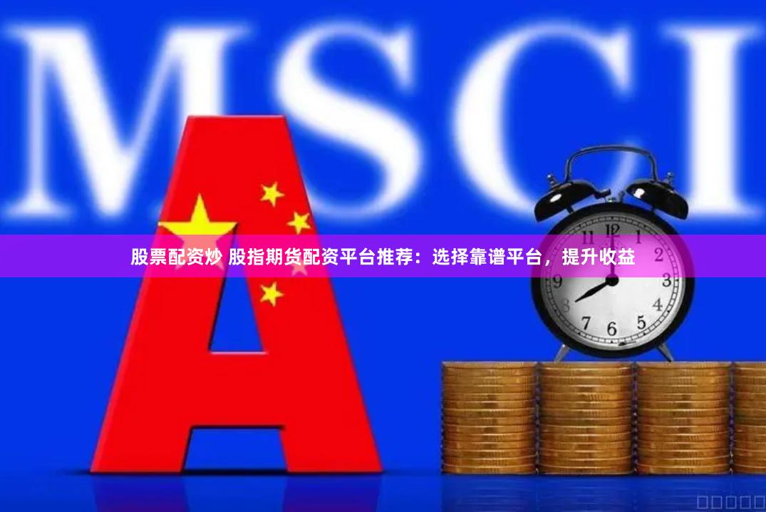 股票配资炒 股指期货配资平台推荐：选择靠谱平台，提升收益