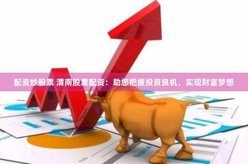 配资炒股票 渭南股票配资：助您把握投资良机，实现财富梦想