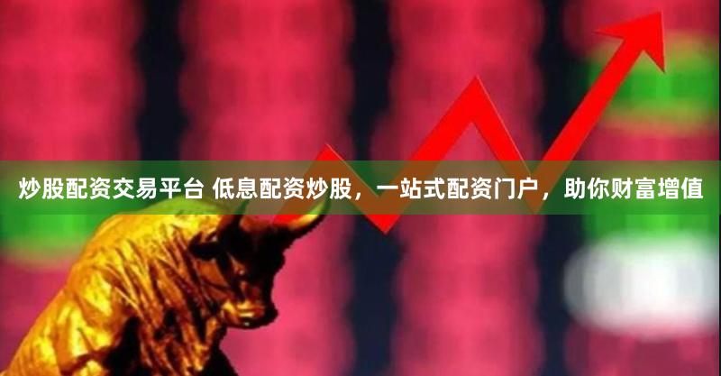 炒股配资交易平台 低息配资炒股，一站式配资门户，助你财富增值