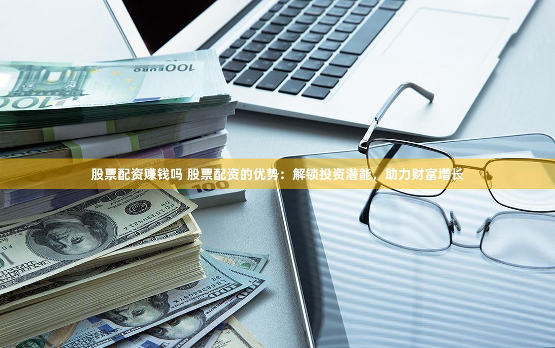 股票配资赚钱吗 股票配资的优势：解锁投资潜能，助力财富增长