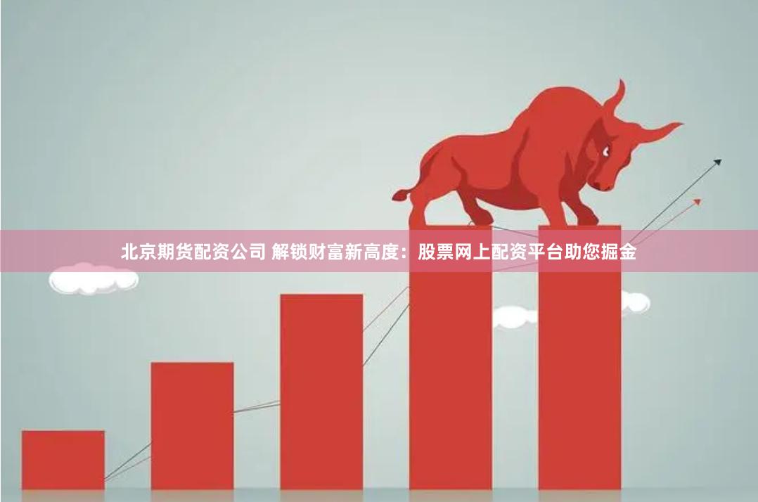 北京期货配资公司 解锁财富新高度：股票网上配资平台助您掘金