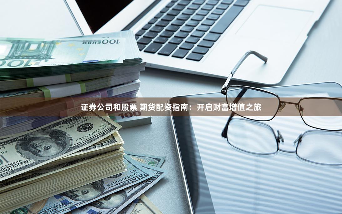 证券公司和股票 期货配资指南：开启财富增值之旅