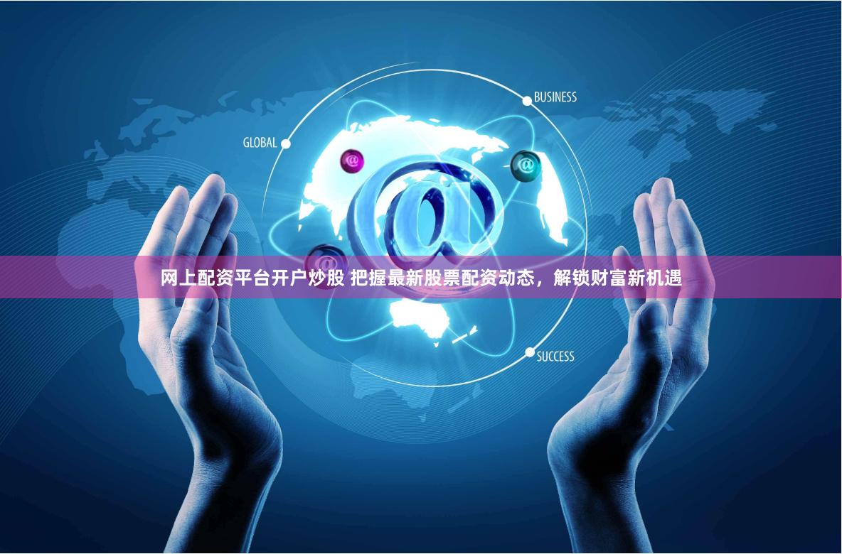 网上配资平台开户炒股 把握最新股票配资动态，解锁财富新机遇